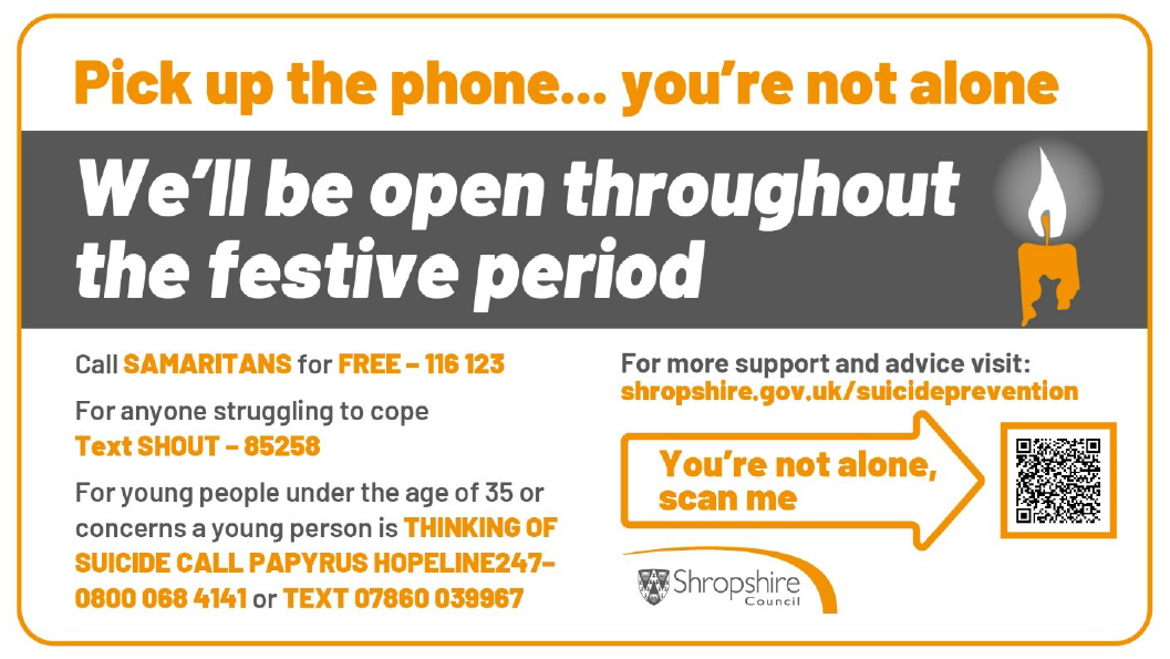 Pick up the phone... you're not alone. We'll be open throughout the festive period. Call samaritans for free - 116 123. For anyone struggling to cope text SHOUT to 85258. For young people under the age of 35 or concerns a young person is thinking of suicide call paptrus hopeline 247 - 0800 068 4141 or text 07860 039967. For more support and advice visit shropshire.gov.uk/suicideprevention